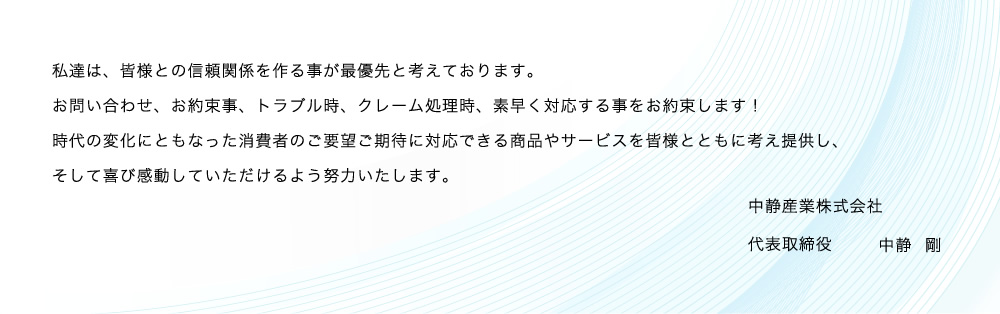 私達は、皆様との信頼関係を作る事が最優先と考えております。 問合せ、お約束事、トラブル時、クレーム処理等、素早く対応する事をお約束します！
時代の変化にともなった消費者のご要望ご期待に対応できる商品やサービスを皆様とともに考え提供しそして喜び感動していただけるよう努力いたします。中静産業株式会社
代表取締役　中静　剛